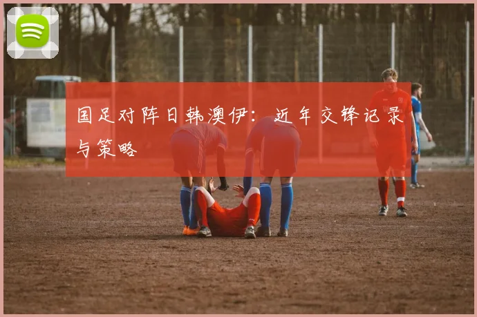 国足对阵日韩澳伊：近年交锋记录与策略