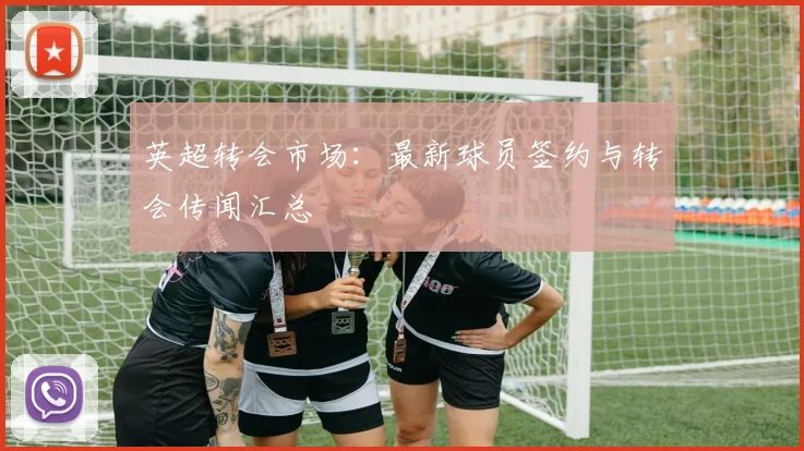 英超转会市场：最新球员签约与转会传闻汇总