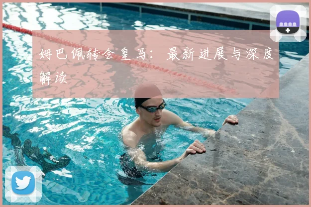 姆巴佩转会皇马：最新进展与深度解读