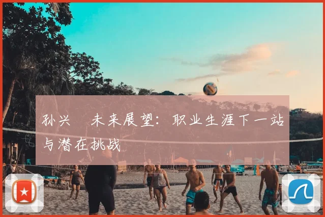 孙兴慜未来展望：职业生涯下一站与潜在挑战