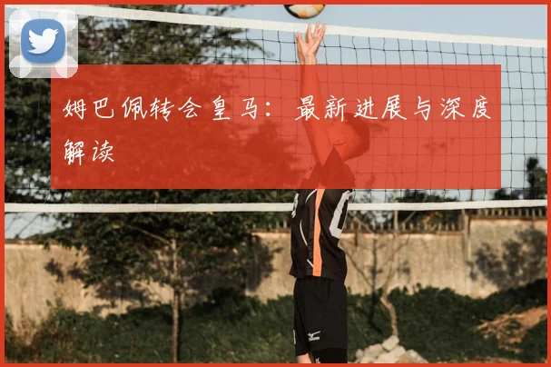 姆巴佩转会皇马：最新进展与深度解读