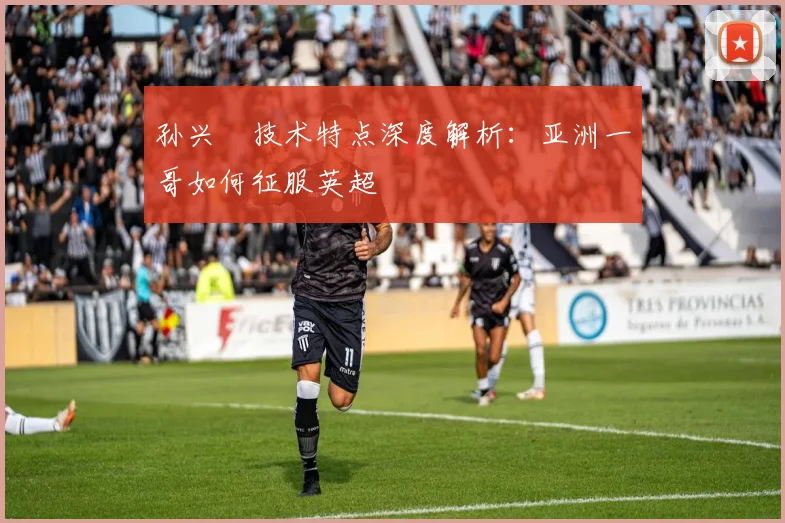 孙兴慜技术特点深度解析：亚洲一哥如何征服英超