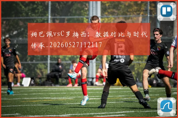 姆巴佩vsC罗梅西：数据对比与时代传承_20260527112117