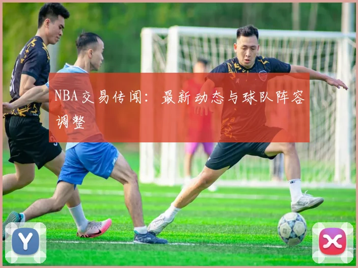 NBA交易传闻：最新动态与球队阵容调整