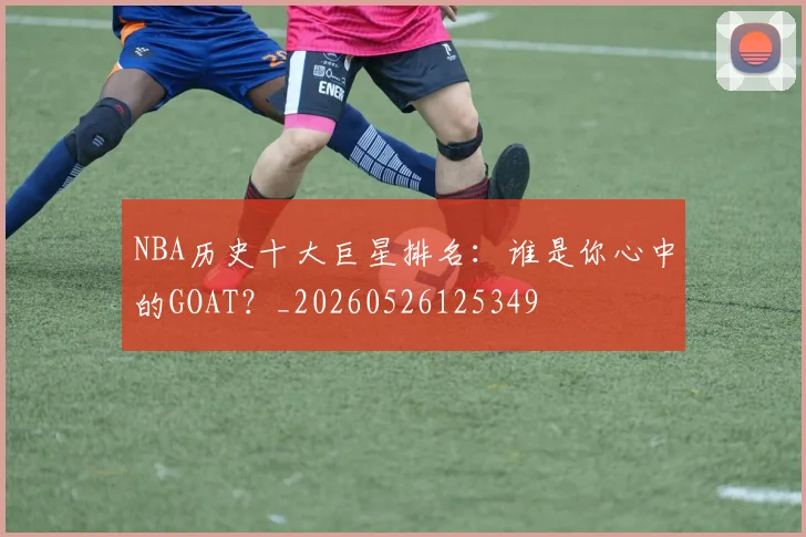 NBA历史十大巨星排名：谁是你心中的GOAT？_20260526125349