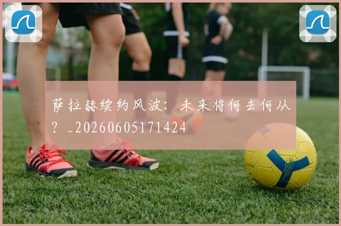 萨拉赫续约风波:未来将何去何从?_20260605171424