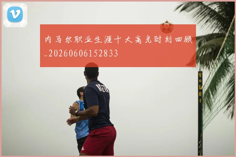 内马尔职业生涯十大高光时刻回顾_20260606152833