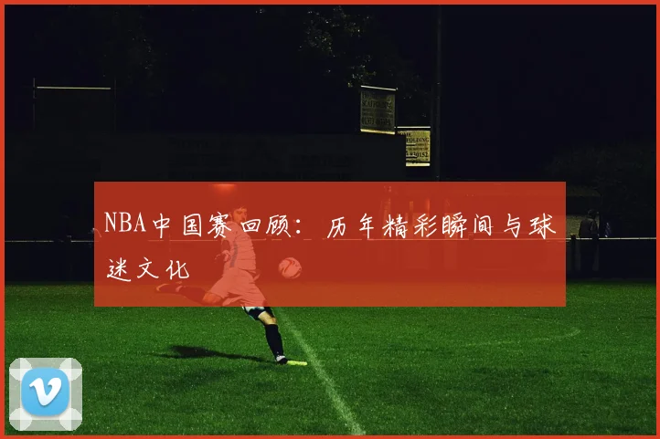 NBA中国赛回顾：历年精彩瞬间与球迷文化