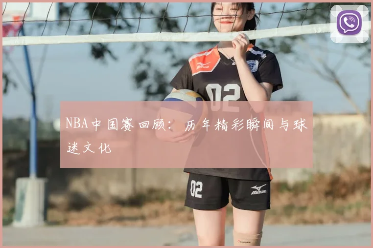 NBA中国赛回顾：历年精彩瞬间与球迷文化