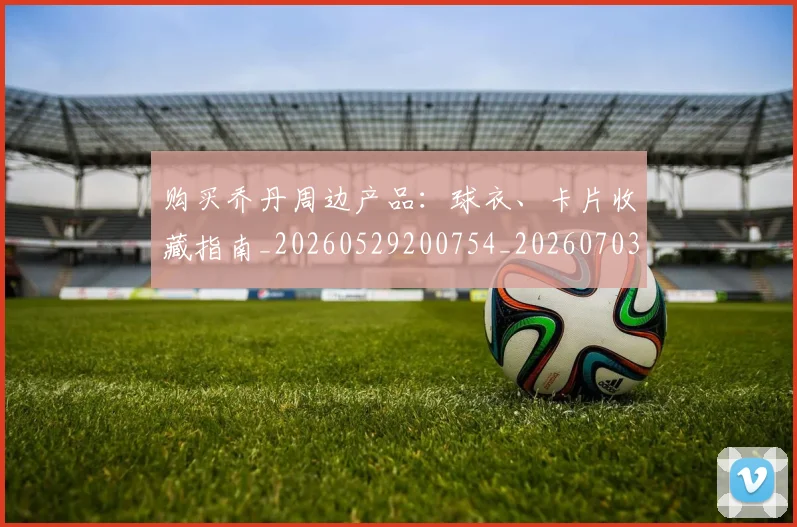 购买乔丹周边产品：球衣、卡片收藏指南_20260529200754_20260703182004