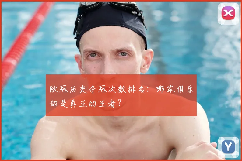 欧冠历史夺冠次数排名：哪家俱乐部是真正的王者？