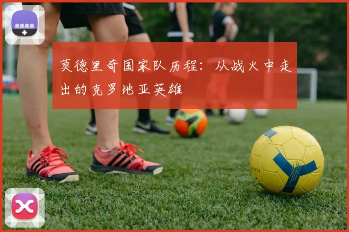 莫德里奇国家队历程：从战火中走出的克罗地亚英雄