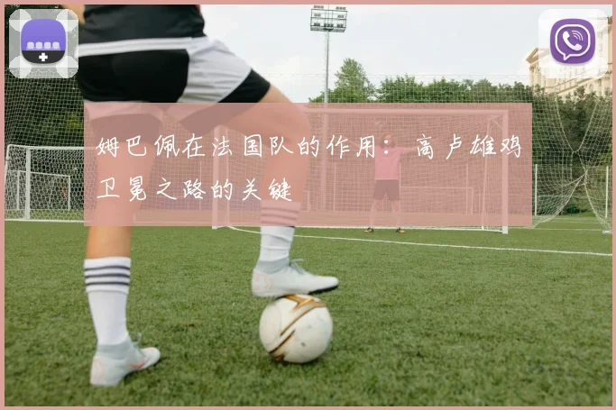姆巴佩在法国队的作用：高卢雄鸡卫冕之路的关键