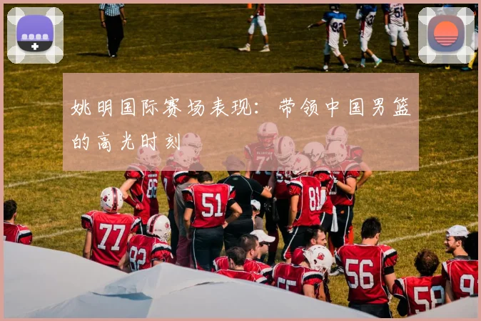 姚明国际赛场表现：带领中国男篮的高光时刻