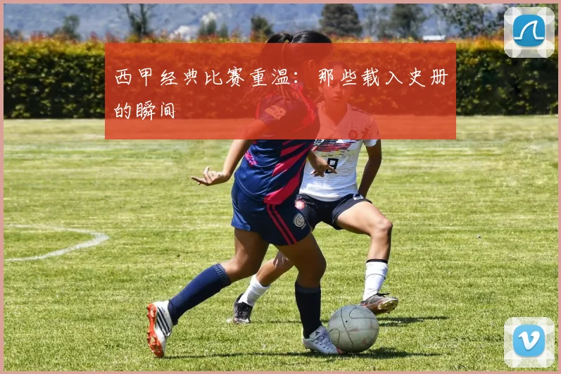 西甲经典比赛重温：那些载入史册的瞬间