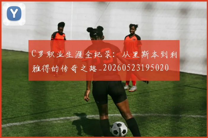 C罗职业生涯全纪录：从里斯本到利雅得的传奇之路_20260523195020