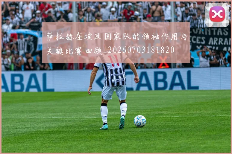 萨拉赫在埃及国家队的领袖作用与关键比赛回顾_20260703181820