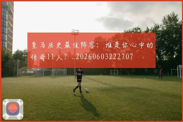 皇马历史最佳阵容：谁是你心中的传奇11人？_20260603222707