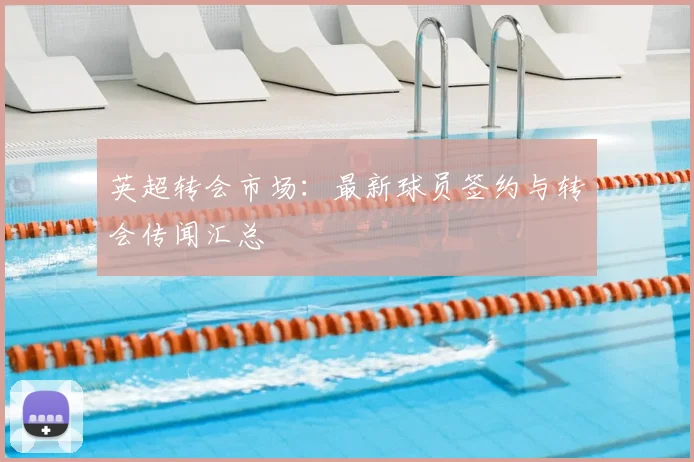 英超转会市场：最新球员签约与转会传闻汇总