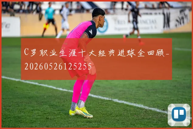 C罗职业生涯十大经典进球全回顾_20260526125255