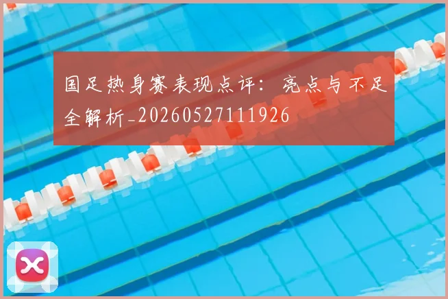 国足热身赛表现点评：亮点与不足全解析_20260527111926
