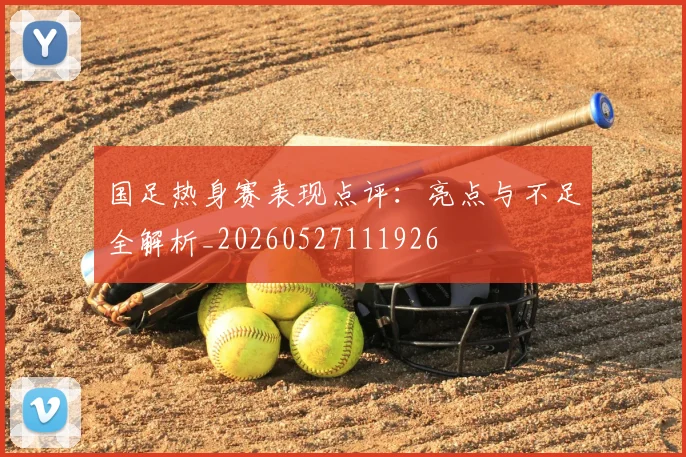 国足热身赛表现点评：亮点与不足全解析_20260527111926
