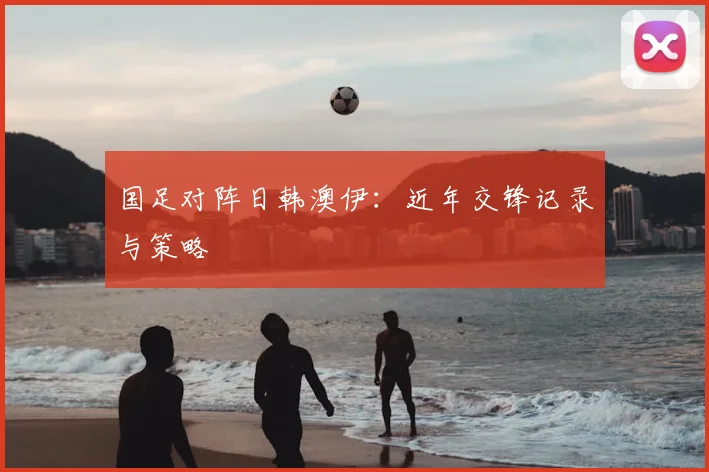 国足对阵日韩澳伊：近年交锋记录与策略