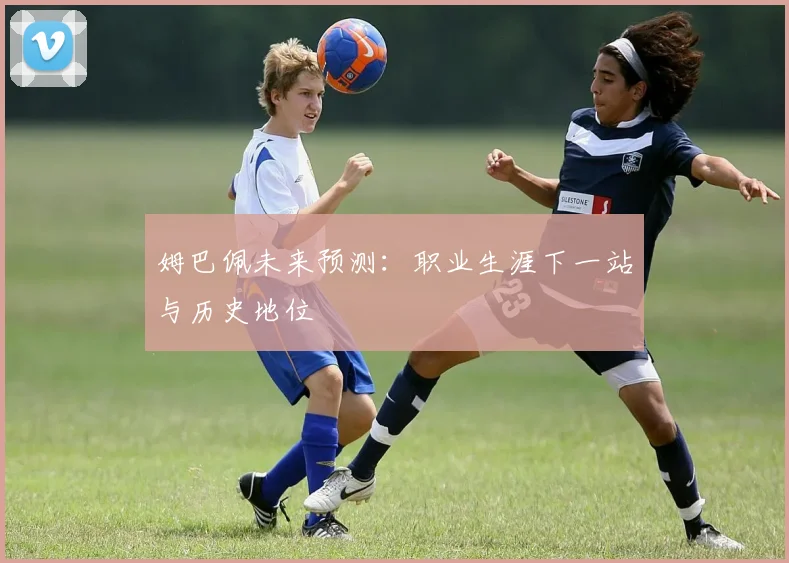 姆巴佩未来预测：职业生涯下一站与历史地位