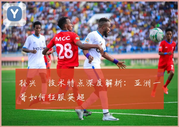 孙兴慜技术特点深度解析：亚洲一哥如何征服英超