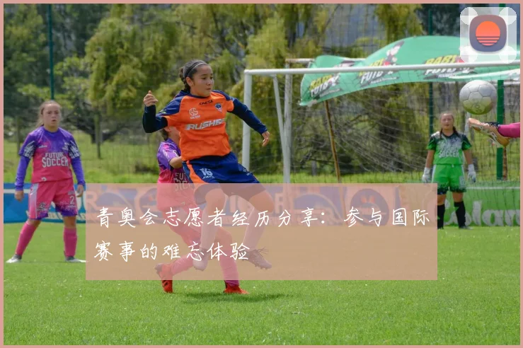 青奥会志愿者经历分享：参与国际赛事的难忘体验