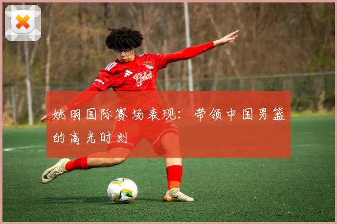 姚明国际赛场表现：带领中国男篮的高光时刻