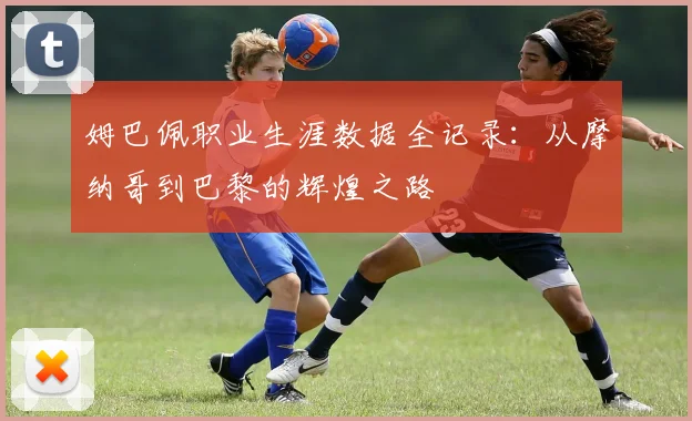 姆巴佩职业生涯数据全记录：从摩纳哥到巴黎的辉煌之路